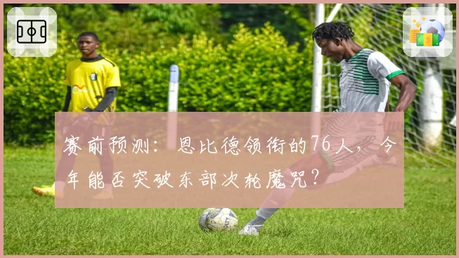 赛前预测:恩比德领衔的76人,今年能否突破东部次轮魔咒?