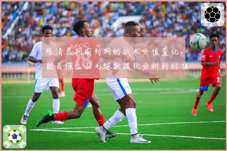 陈清晨网前封网的战术价值量化，能否催生羽毛球数据化分析新标准？