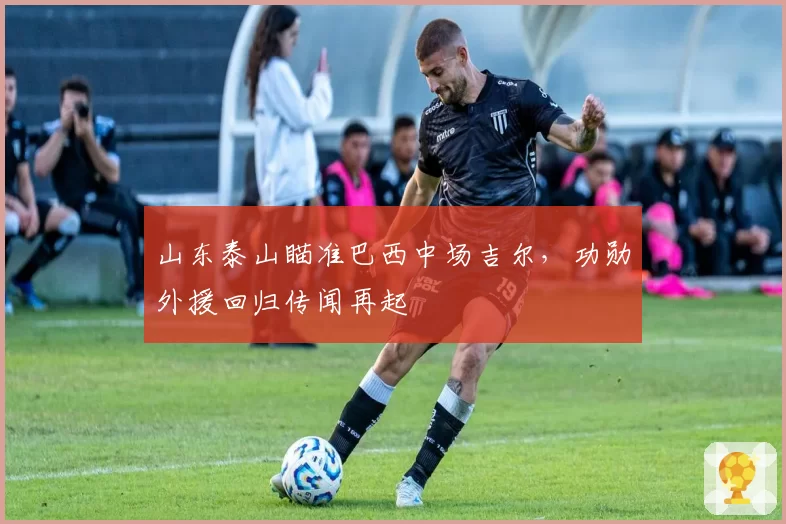 山东泰山瞄准巴西中场吉尔,功勋外援回归传闻再起