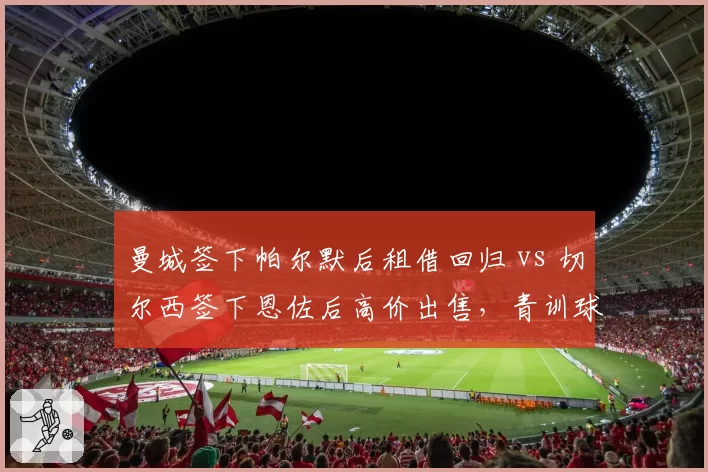 曼城签下帕尔默后租借回归 vs 切尔西签下恩佐后高价出售，青训球员运作模式对比