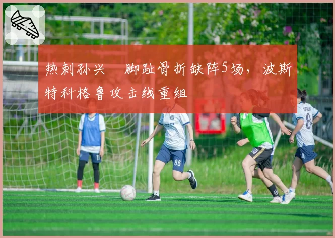 热刺孙兴慜脚趾骨折缺阵5场,波斯特科格鲁攻击线重组