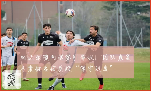 纳达尔澳网退赛引争议，团队康复方案被名宿质疑“保守过度”
