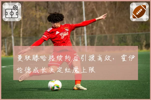 曼联滕哈格续约后引援高效,霍伊伦德成长决定红魔上限