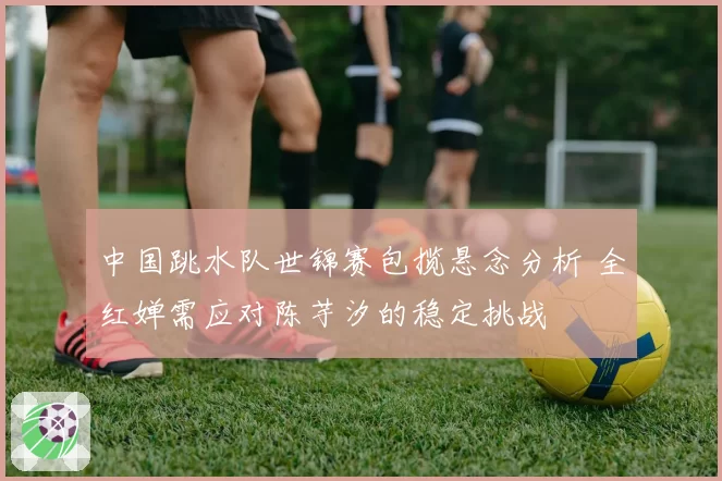 中国跳水队世锦赛包揽悬念分析 全红婵需应对陈芋汐的稳定挑战