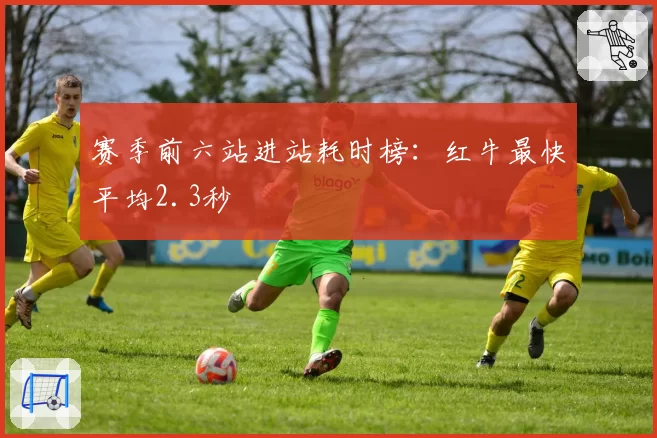 赛季前六站进站耗时榜:红牛最快平均2.3秒
