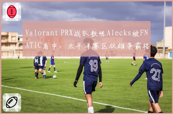 Valorant PRX战队教练Alecks被FNATIC看中，太平洋赛区双雄争霸格局或改写