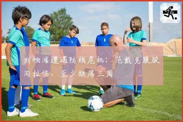 利物浦遭遇防线危机:范戴克腹股沟拉伤,至少缺席三周