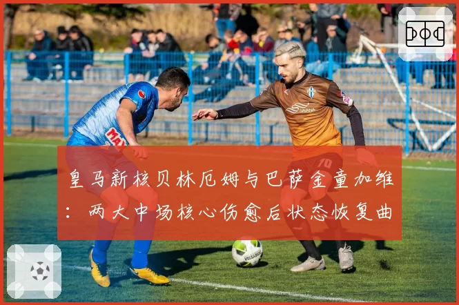 皇马新核贝林厄姆与巴萨金童加维：两大中场核心伤愈后状态恢复曲线对比