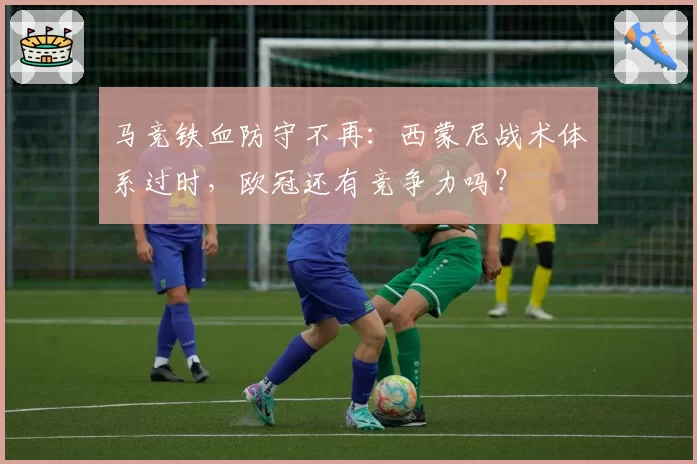 马竞铁血防守不再：西蒙尼战术体系过时，欧冠还有竞争力吗？