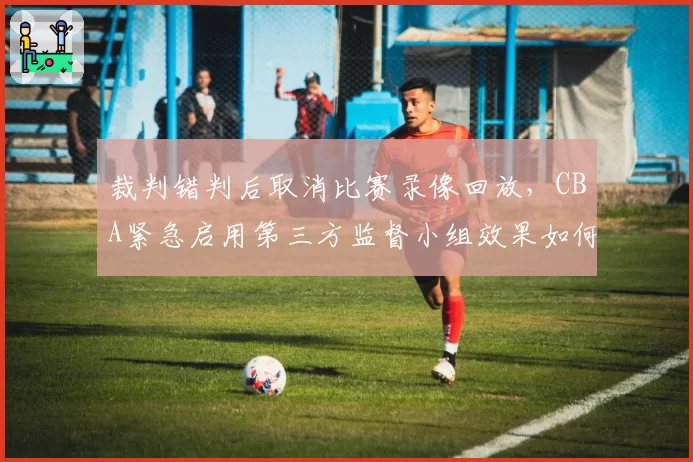 裁判错判后取消比赛录像回放，CBA紧急启用第三方监督小组效果如何？