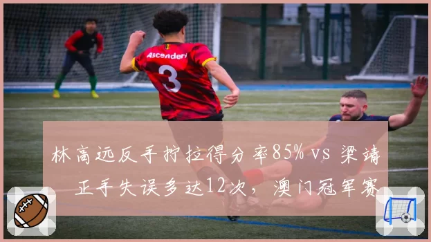 林高远反手拧拉得分率85% vs 梁靖崑正手失误多达12次，澳门冠军赛技术统计