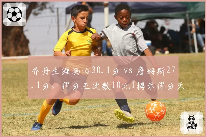 乔丹生涯场均30.1分 vs 詹姆斯27.1分，得分王次数10比1揭示得分天赋差异