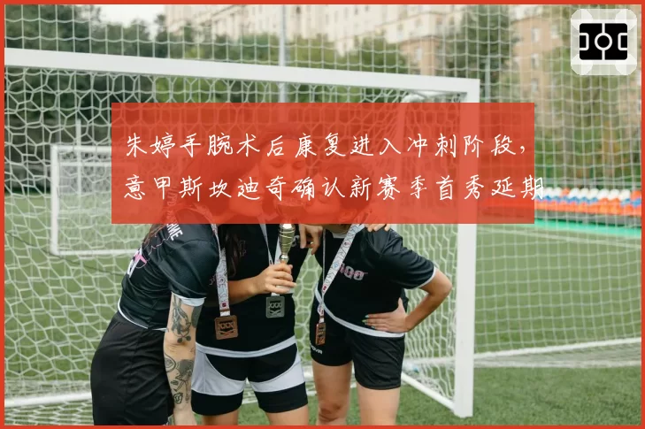 朱婷手腕术后康复进入冲刺阶段，意甲斯坎迪奇确认新赛季首秀延期