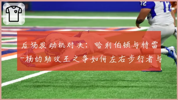 后场发动机对决：哈利伯顿与特雷-杨的助攻王之争如何左右步行者与老鹰排名
