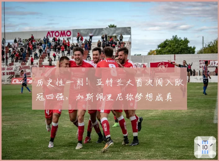 历史性一刻！亚特兰大首次闯入欧冠四强，加斯佩里尼称梦想成真