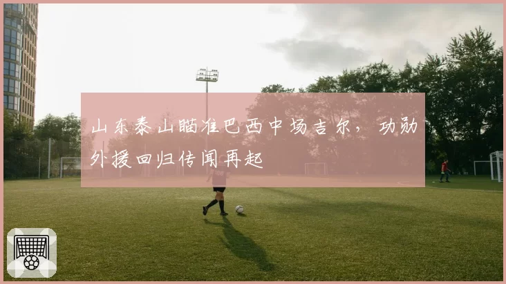 山东泰山瞄准巴西中场吉尔,功勋外援回归传闻再起