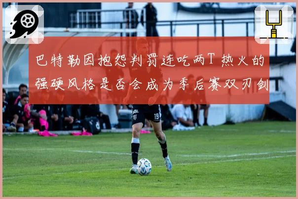 巴特勒因抱怨判罚连吃两T 热火的强硬风格是否会成为季后赛双刃剑？