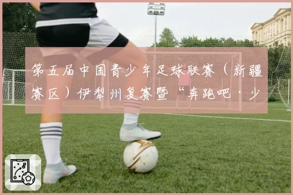 第五届中国青少年足球联赛(新疆赛区)伊犁州复赛暨“奔跑吧·少年”2026年“石榴籽杯”伊犁州直青少年足球锦标赛在巩留县举办