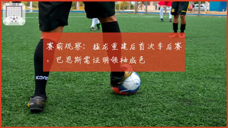 赛前观察：猛龙重建后首次季后赛，巴恩斯需证明领袖成色