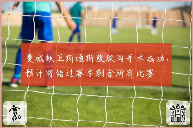 曼城铁卫斯通斯腹股沟手术成功,预计将错过赛季剩余所有比赛