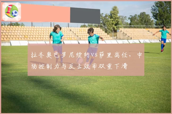 拉齐奥巴罗尼续约vs萨里离任,中场控制力与反击效率双重下滑