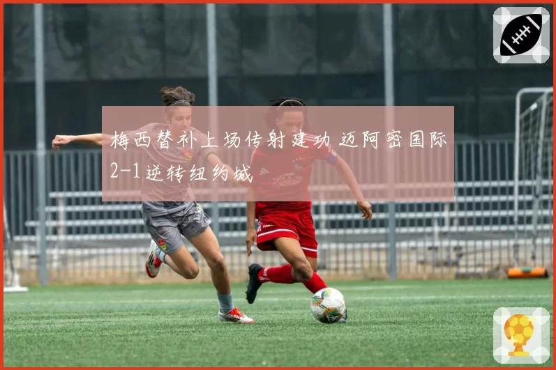 梅西替补上场传射建功 迈阿密国际2-1逆转纽约城