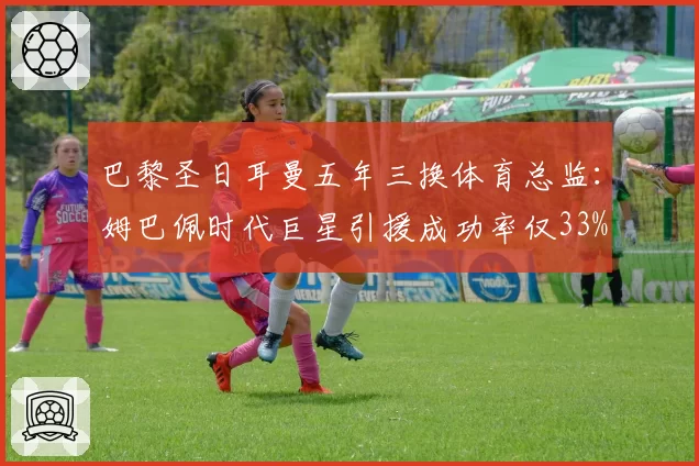 巴黎圣日耳曼五年三换体育总监：姆巴佩时代巨星引援成功率仅33%