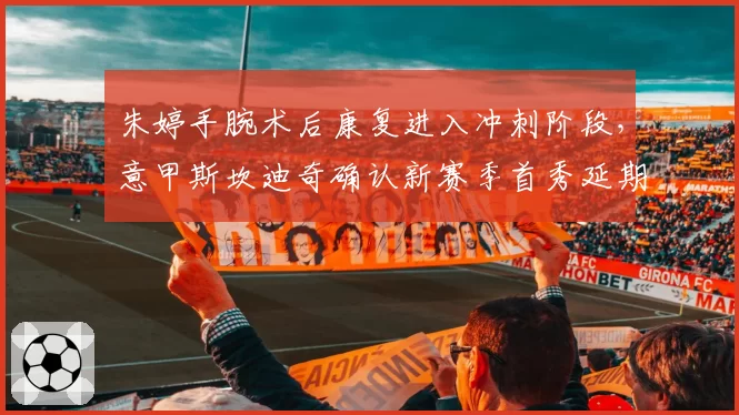 朱婷手腕术后康复进入冲刺阶段，意甲斯坎迪奇确认新赛季首秀延期