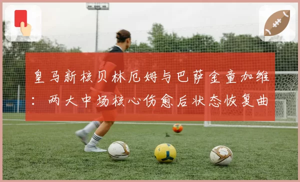 皇马新核贝林厄姆与巴萨金童加维：两大中场核心伤愈后状态恢复曲线对比