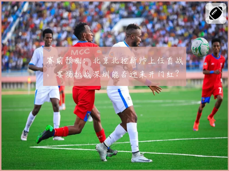 赛前预测:北京北控新帅上任首战,客场挑战深圳能否迎来开门红?