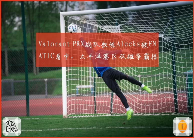 Valorant PRX战队教练Alecks被FNATIC看中,太平洋赛区双雄争霸格局或改写