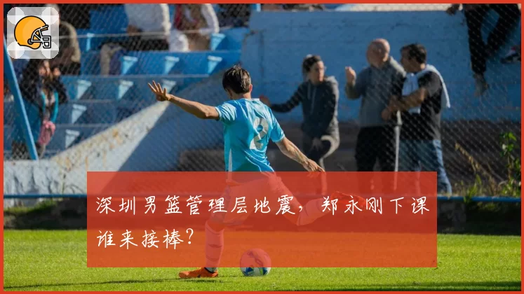 深圳男篮管理层地震，郑永刚下课谁来接棒？