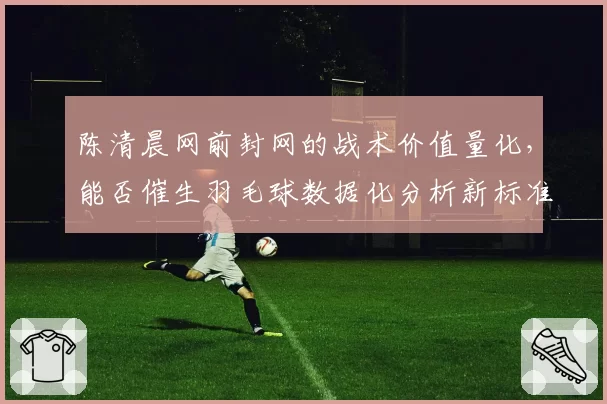 陈清晨网前封网的战术价值量化，能否催生羽毛球数据化分析新标准？