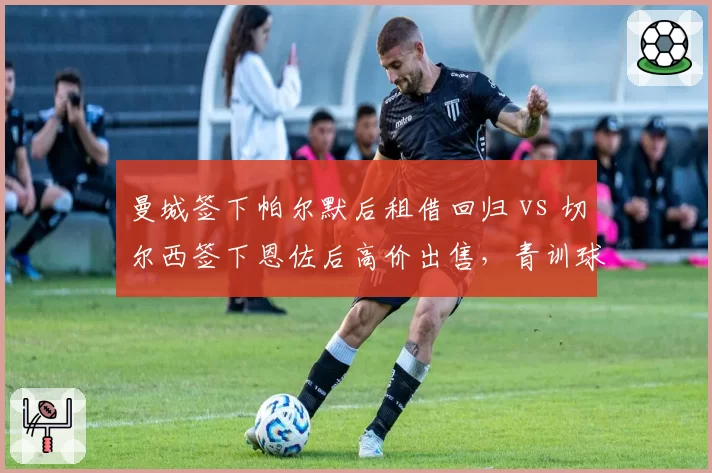 曼城签下帕尔默后租借回归 vs 切尔西签下恩佐后高价出售，青训球员运作模式对比