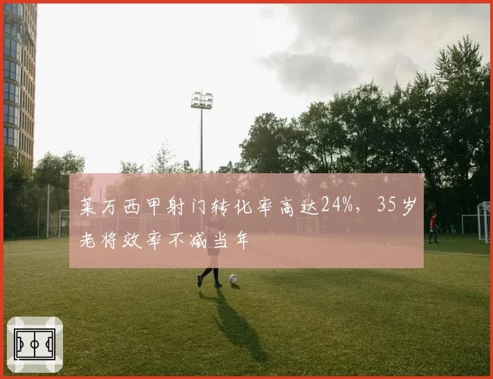 莱万西甲射门转化率高达24%,35岁老将效率不减当年
