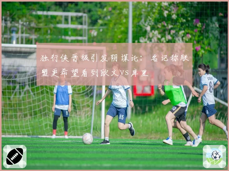 独行侠晋级引发阴谋论：名记称联盟更希望看到欧文vs库里
