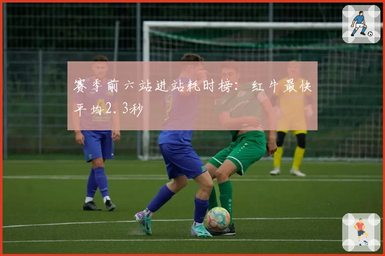 赛季前六站进站耗时榜:红牛最快平均2.3秒
