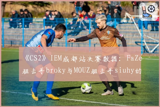 《CS2》IEM成都站决赛数据：FaZe狙击手broky与MOUZ狙击手siuhy的AWP击杀贡献率对比