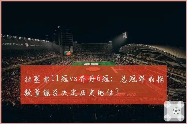拉塞尔11冠vs乔丹6冠：总冠军戒指数量能否决定历史地位？