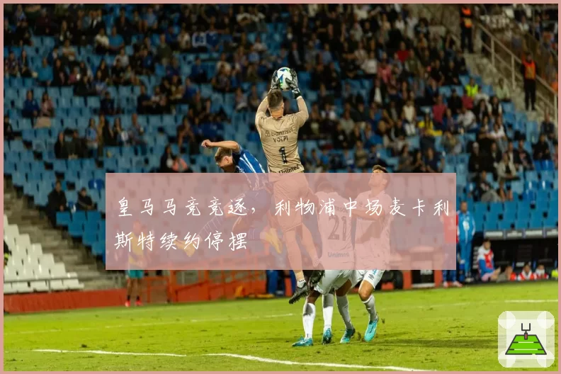 皇马马竞竞逐，利物浦中场麦卡利斯特续约停摆