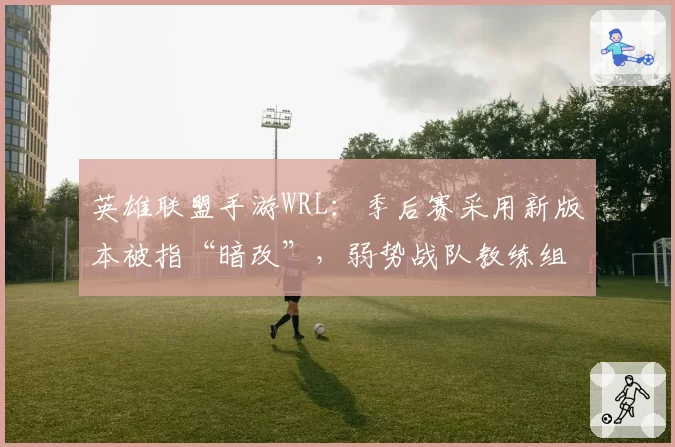 英雄联盟手游WRL：季后赛采用新版本被指“暗改”，弱势战队教练组集体抗议