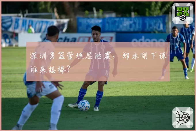 深圳男篮管理层地震，郑永刚下课谁来接棒？