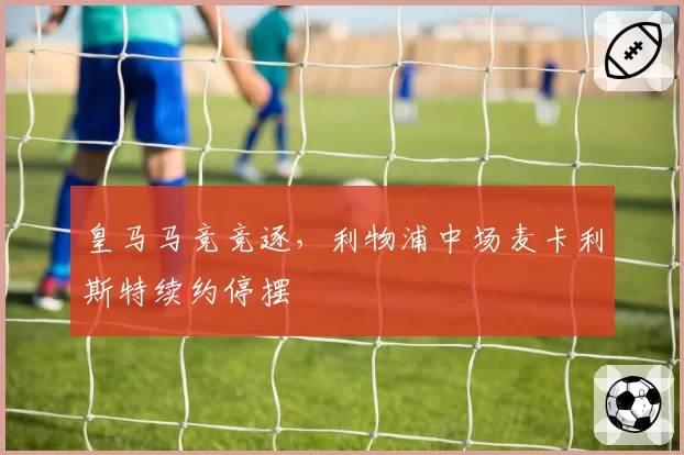 皇马马竞竞逐,利物浦中场麦卡利斯特续约停摆