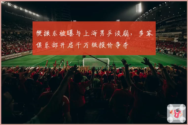 樊振东被曝与上海男乒谈崩,多家俱乐部开启千万级报价争夺