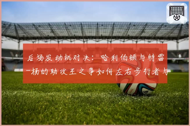 后场发动机对决：哈利伯顿与特雷-杨的助攻王之争如何左右步行者与老鹰排名