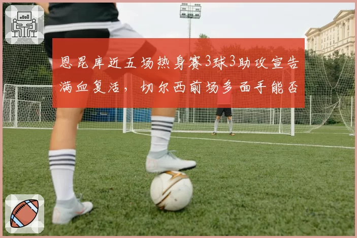 恩昆库近五场热身赛3球3助攻宣告满血复活，切尔西前场多面手能否重返法国队？