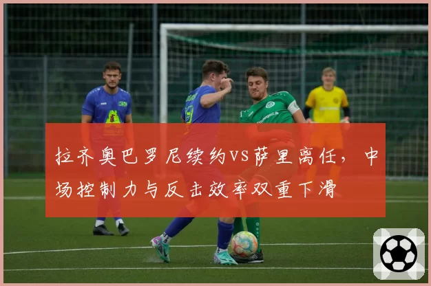 拉齐奥巴罗尼续约vs萨里离任,中场控制力与反击效率双重下滑