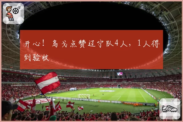 开心！乌戈点赞辽宁队4人，1人得到验收