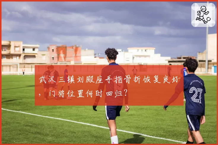 武汉三镇刘殿座手指骨折恢复良好，门将位置何时回归？