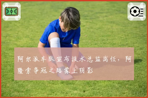 阿尔派车队宣布技术总监离任，阿隆索争冠之路蒙上阴影